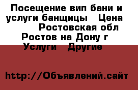 Посещение вип-бани и услуги банщицы › Цена ­ 7 000 - Ростовская обл., Ростов-на-Дону г. Услуги » Другие   